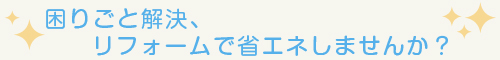 困りごと解決、リフォームで省エネしませんか？