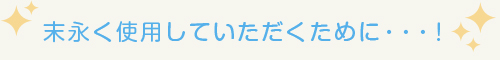 末永く使用していただくために・・・！