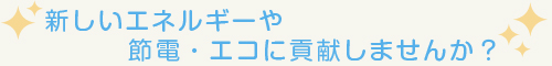 新しいエネルギーや節電・エコに貢献しませんか？