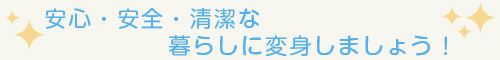 安心・安全・清潔な暮らしに変身しましょう！